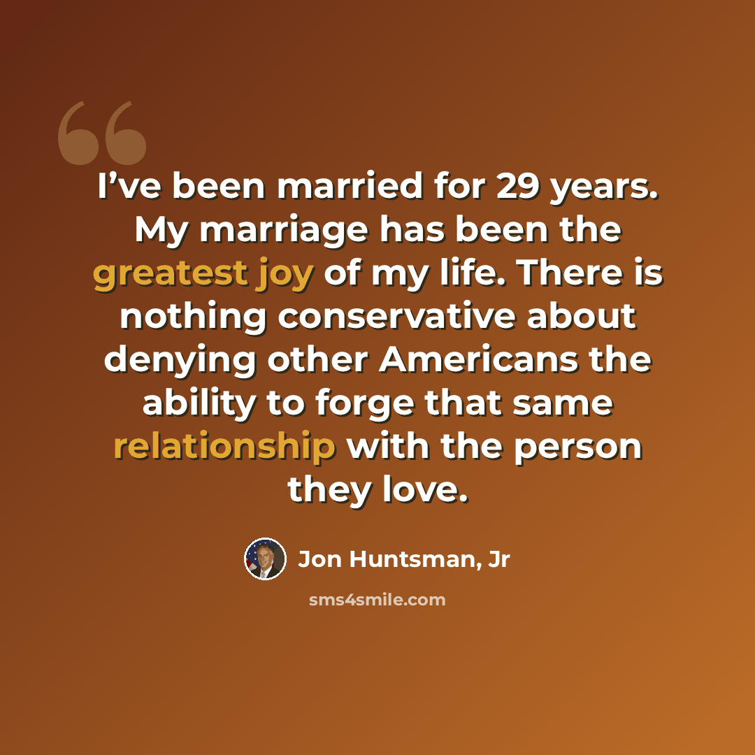 “I’ve been married for 29 years. My marriage has been the greatest joy of my life. There is nothing conservative about denying other Americans the ability to forge that same relationship with the person they love.” quote by Jon Huntsman, Jr