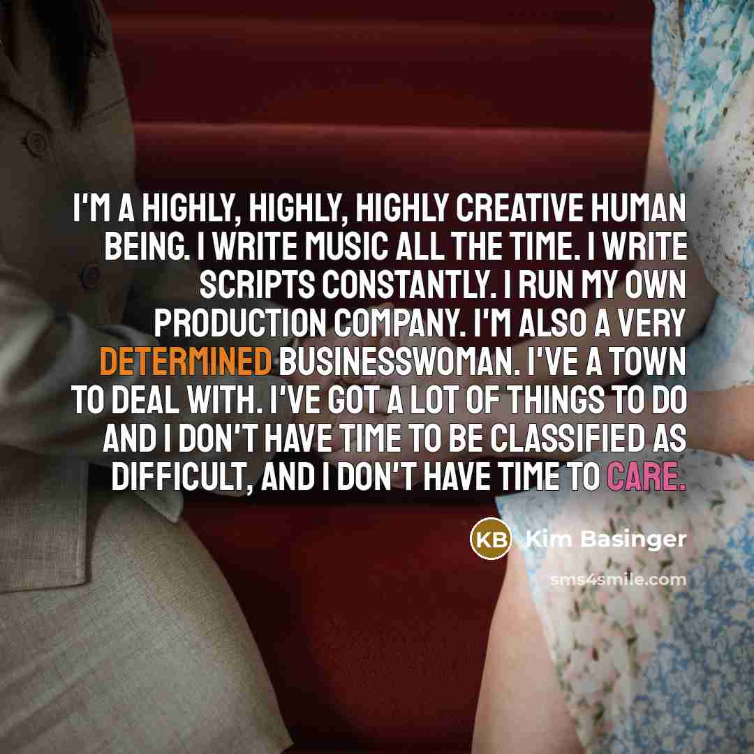 “I'm a highly, highly, highly creative human being. I write music all the time. I write scripts constantly. I run my own production company. I'm also a very determined businesswoman. I've a town to deal with. I've got a lot of things to do and I don't have time to be classified as difficult, and I…” quote by Kim Basinger