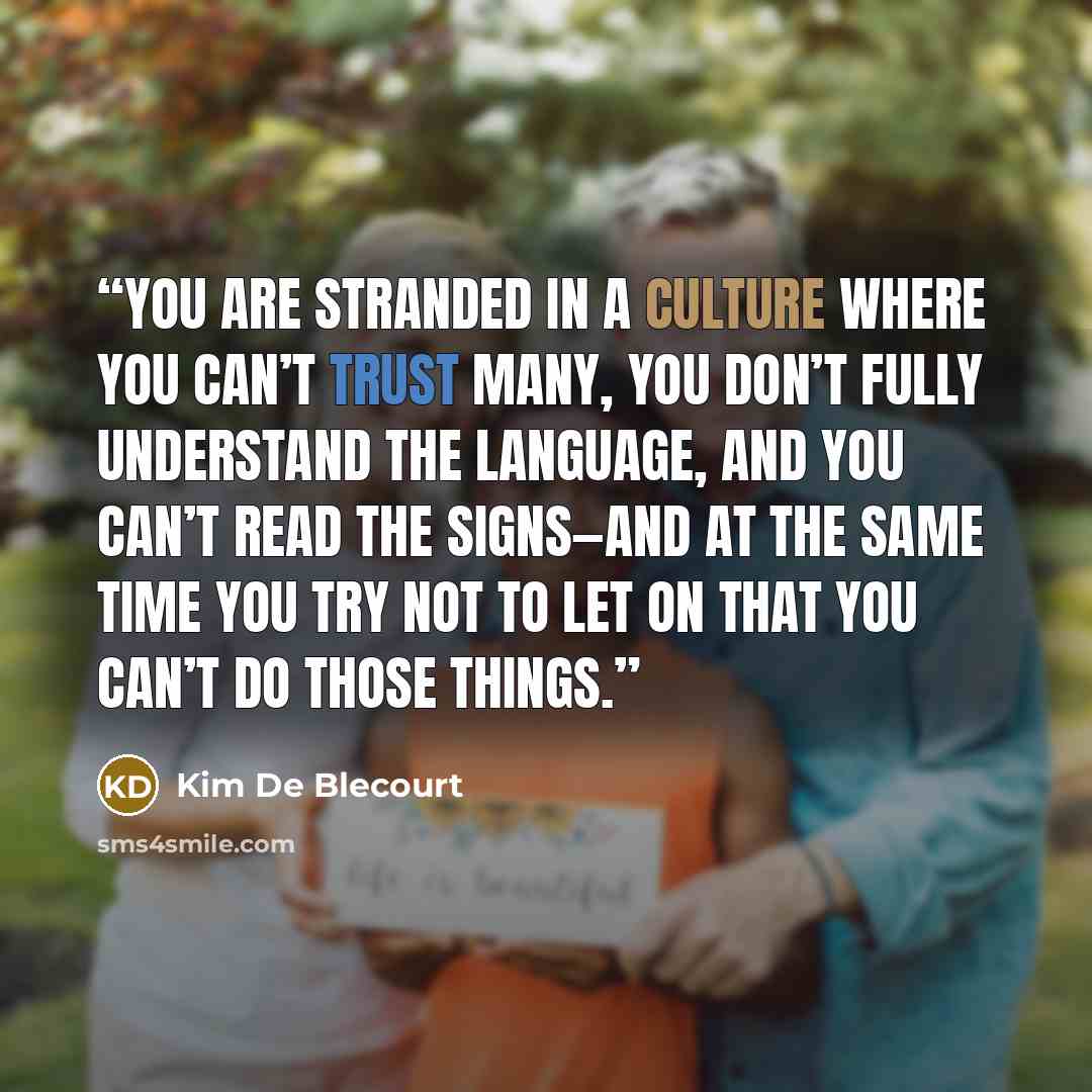“You are stranded in a culture where you can’t trust many, you don’t fully understand the language, and you can’t read the signs—and at the same time you try not to let on that you can’t do those things.” quote by Kim De Blecourt