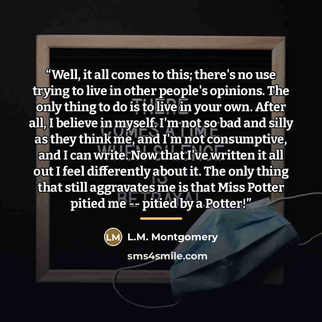 “Well, it all comes to this; there's no use trying to live in other people's opinions. The only thing to do is to live in your own. After all, I believe in myself. I'm not so bad and silly as they think me, and I'm not consumptive, and I can write. Now that I've written it all out I feel…” quote by L.M. Montgomery