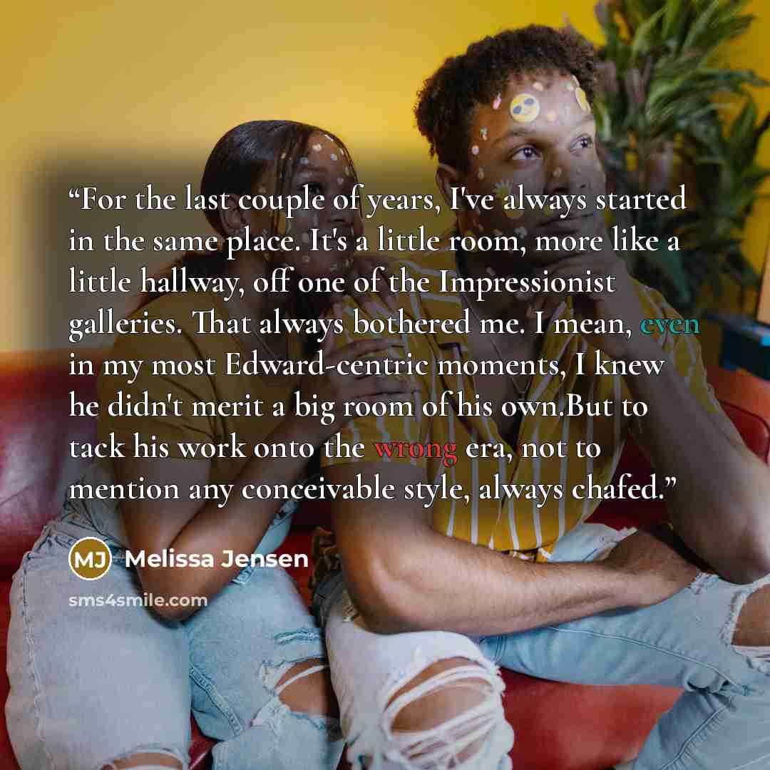 “For the last couple of years, I've always started in the same place. It's a little room, more like a little hallway, off one of the Impressionist galleries. That always bothered me. I mean, even in my most Edward-centric moments, I knew he didn't merit a big room of his own.But to tack his work…” quote by Melissa Jensen