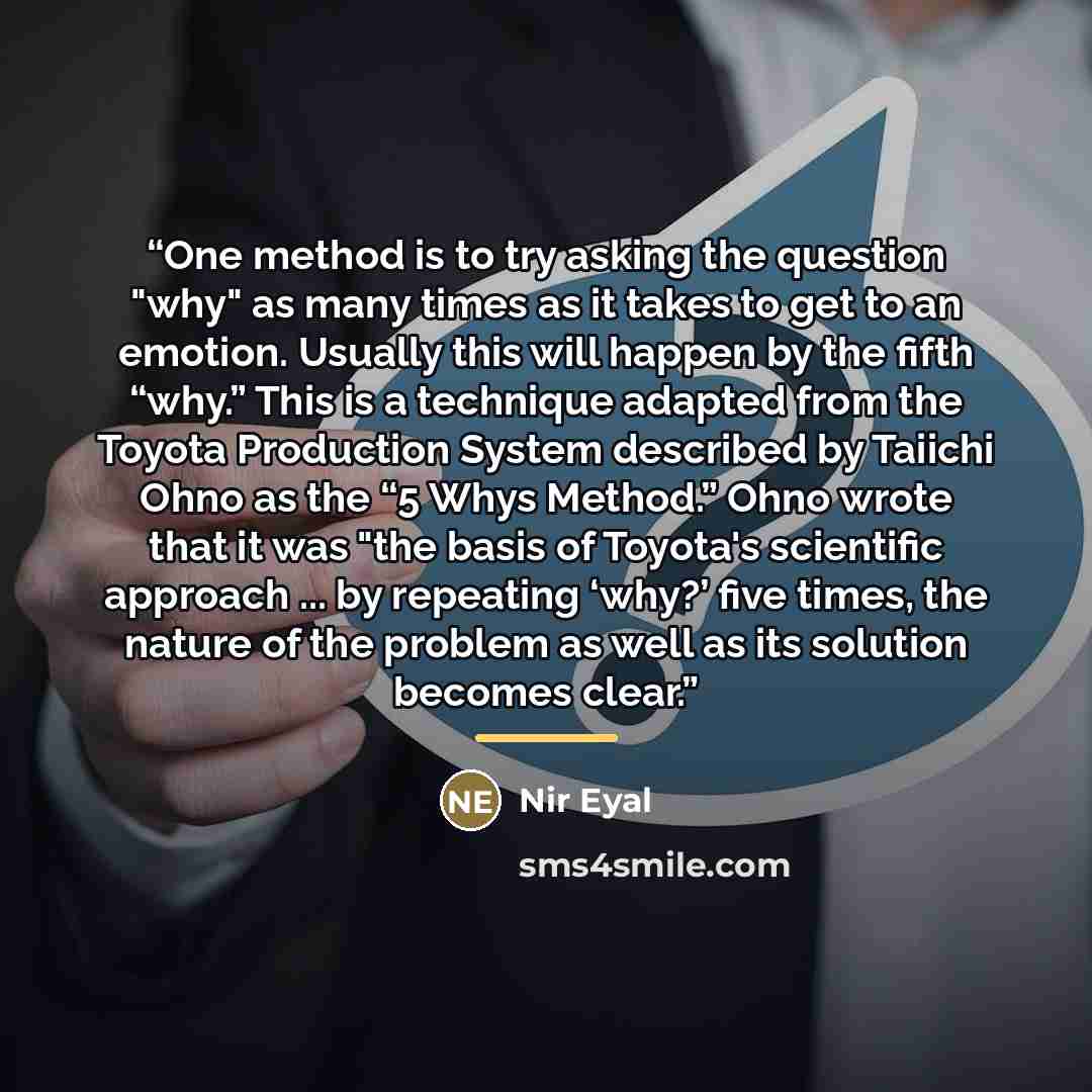 “One method is to try asking the question "why" as many times as it takes to get to an emotion. Usually this will happen by the fifth “why.” This is a technique adapted from the Toyota Production System described by Taiichi Ohno as the “5 Whys Method.” Ohno wrote that it was "the basis of Toyota's…” quote by Nir Eyal