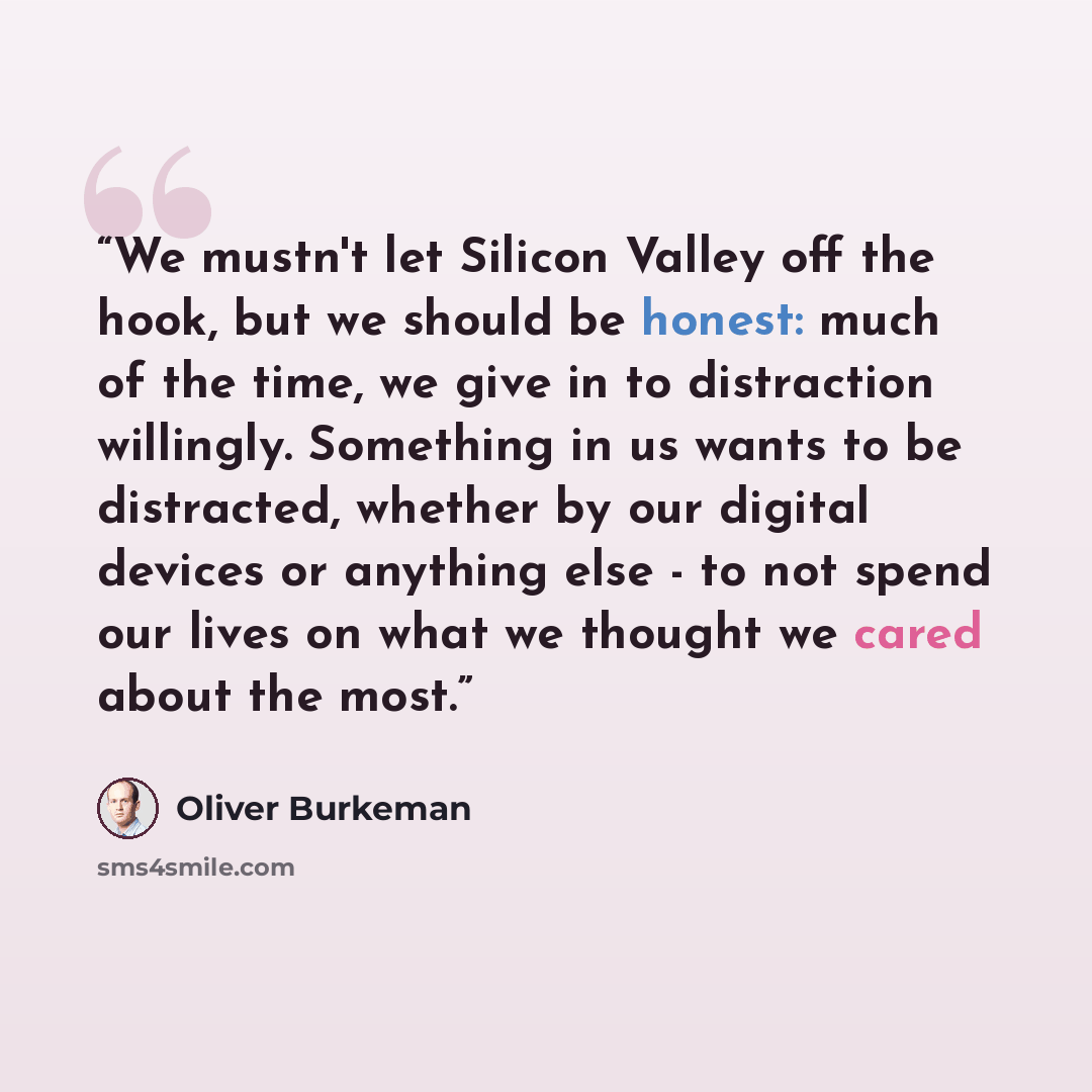“We mustn't let Silicon Valley off the hook, but we should be honest: much of the time, we give in to distraction willingly. Something in us wants to be distracted, whether by our digital devices or anything else - to not spend our lives on what we thought we cared about the most.” quote by Oliver Burkeman