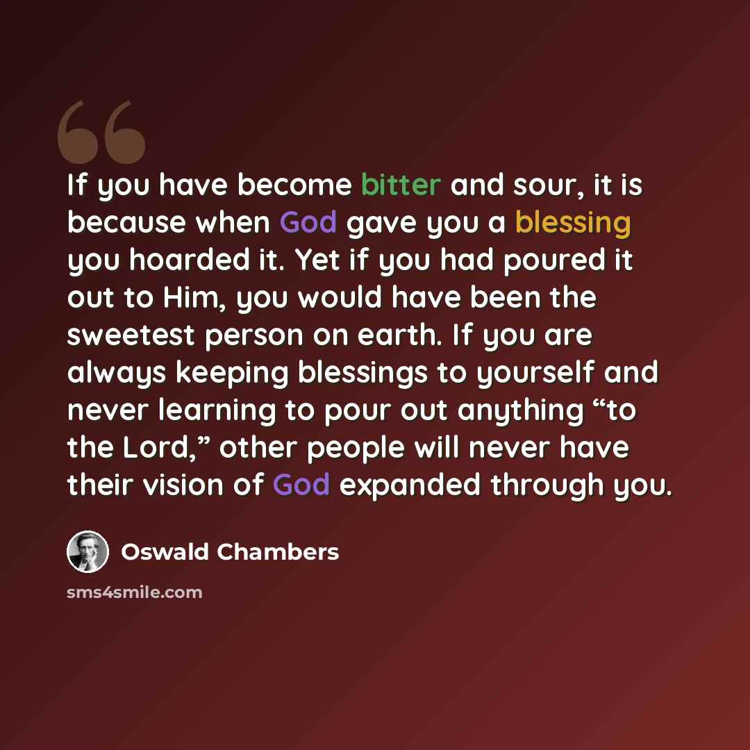 “If you have become bitter and sour, it is because when God gave you a blessing you hoarded it. Yet if you had poured it out to Him, you would have been the sweetest person on earth. If you are always keeping blessings to yourself and never learning to pour out anything “to the Lord,” other people…” quote by Oswald Chambers