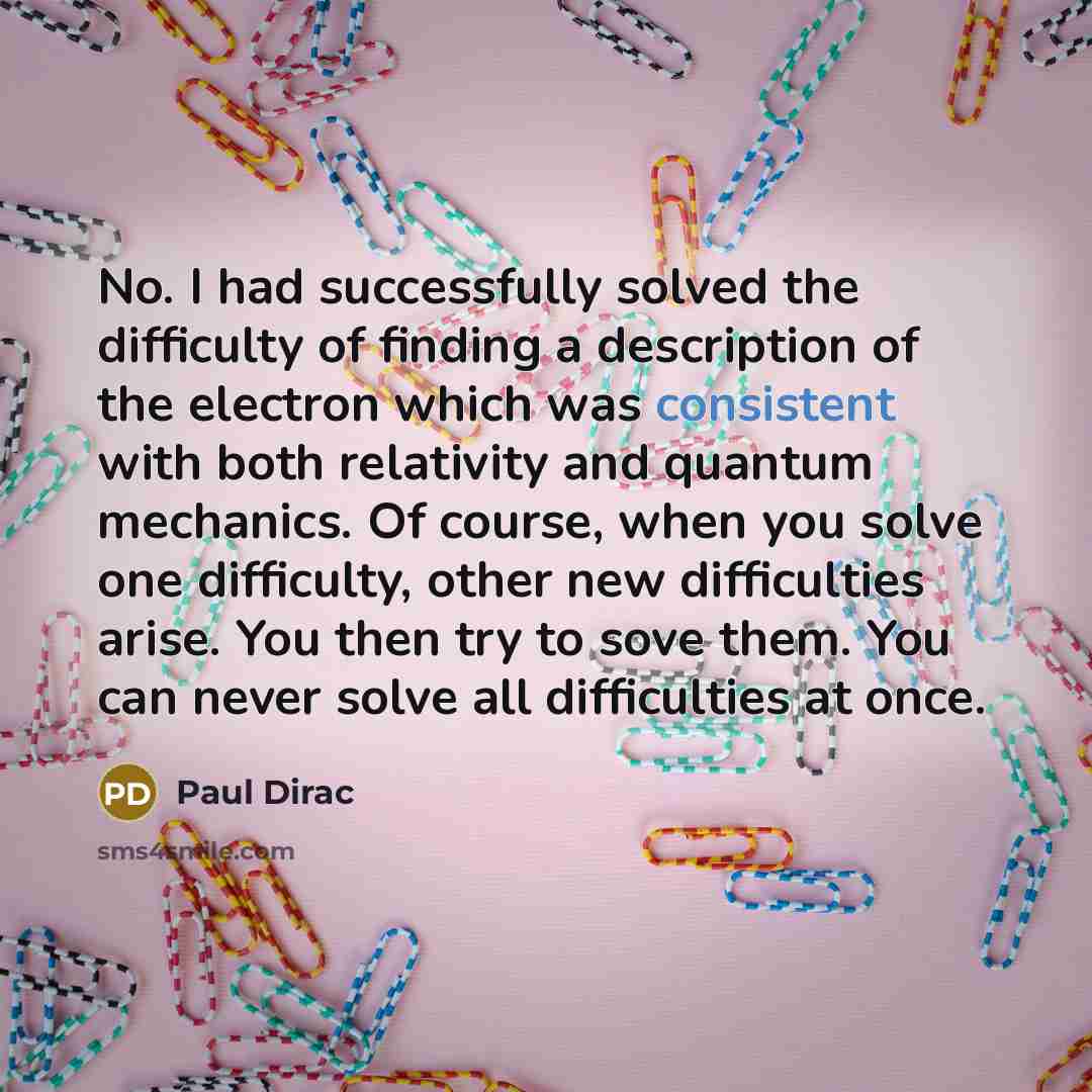 “No. I had successfully solved the difficulty of finding a description of the electron which was consistent with both relativity and quantum mechanics. Of course, when you solve one difficulty, other new difficulties arise. You then try to sove them. You can never solve all difficulties at once.” quote by Paul Dirac