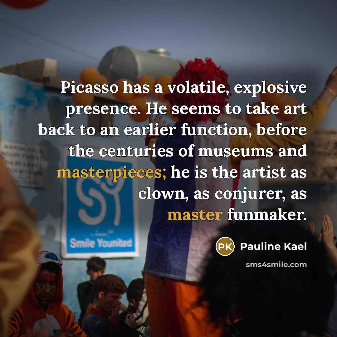 “Picasso has a volatile, explosive presence. He seems to take art back to an earlier function, before the centuries of museums and masterpieces; he is the artist as clown, as conjurer, as master funmaker.” quote by Pauline Kael