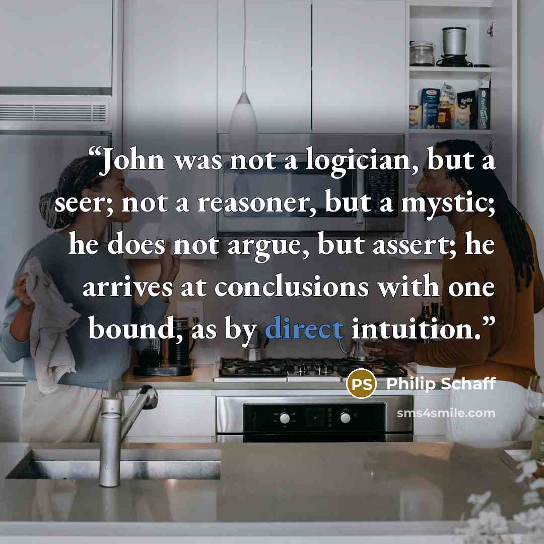 “John was not a logician, but a seer; not a reasoner, but a mystic; he does not argue, but assert; he arrives at conclusions with one bound, as by direct intuition.” quote by Philip Schaff