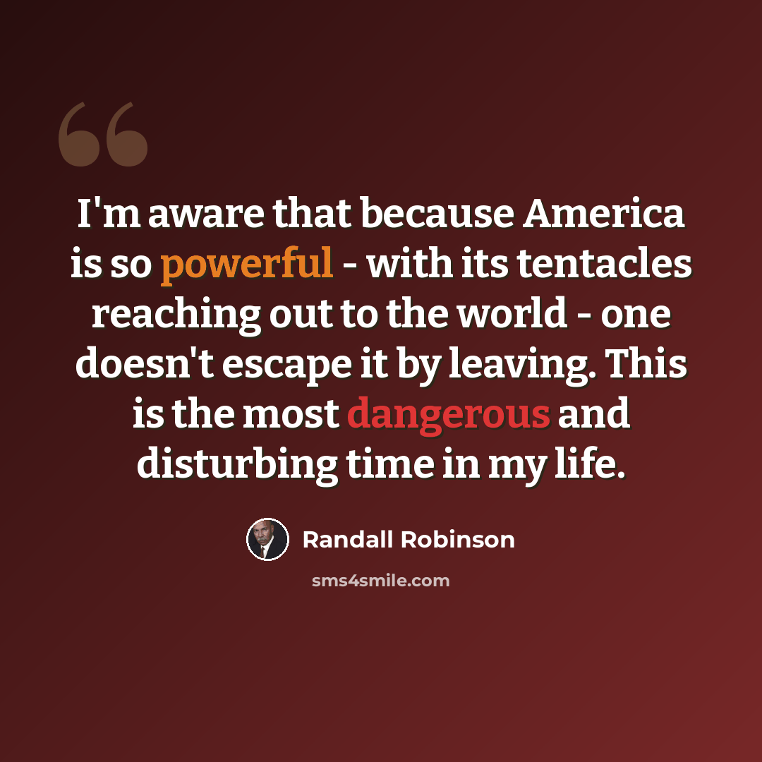 “I'm aware that because America is so powerful - with its tentacles reaching out to the world - one doesn't escape it by leaving. This is the most dangerous and disturbing time in my life.” quote by Randall Robinson