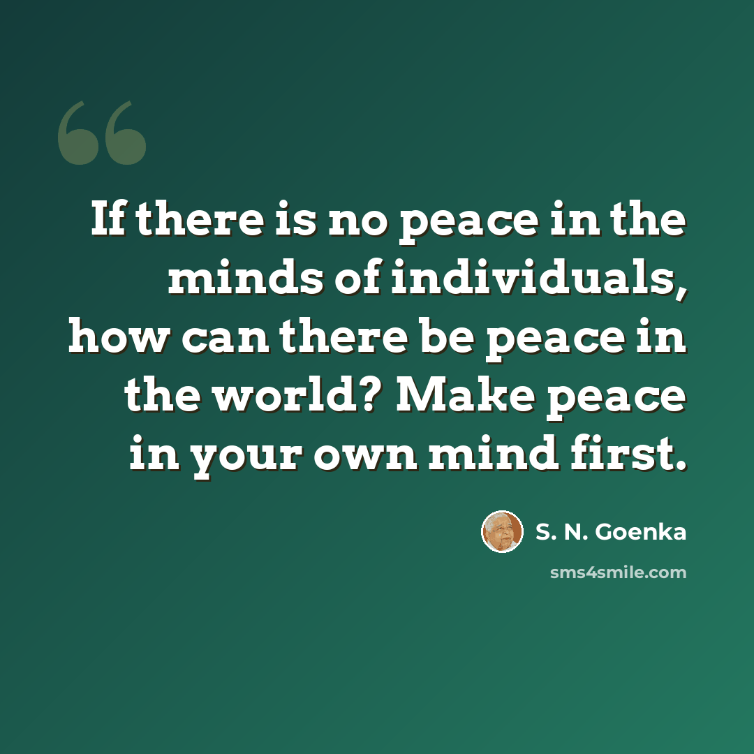 “If there is no peace in the minds of individuals, how can there be peace in the world? Make peace in your own mind first.” quote by S. N. Goenka