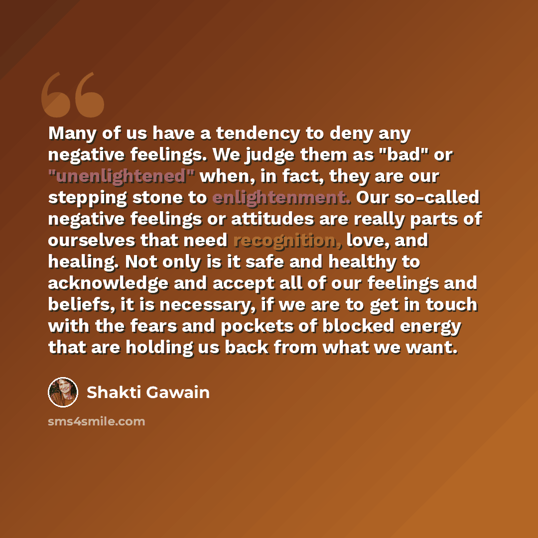 “Many of us have a tendency to deny any negative feelings. We judge them as "bad" or "unenlightened" when, in fact, they are our stepping stone to enlightenment. Our so-called negative feelings or attitudes are really parts of ourselves that need recognition, love, and healing. Not only is it safe…” quote by Shakti Gawain