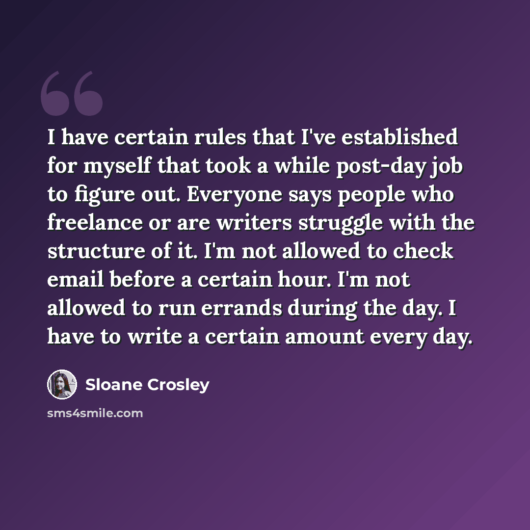 “I have certain rules that I've established for myself that took a while post-day job to figure out. Everyone says people who freelance or are writers struggle with the structure of it. I'm not allowed to check email before a certain hour. I'm not allowed to run errands during the day. I have to…” quote by Sloane Crosley