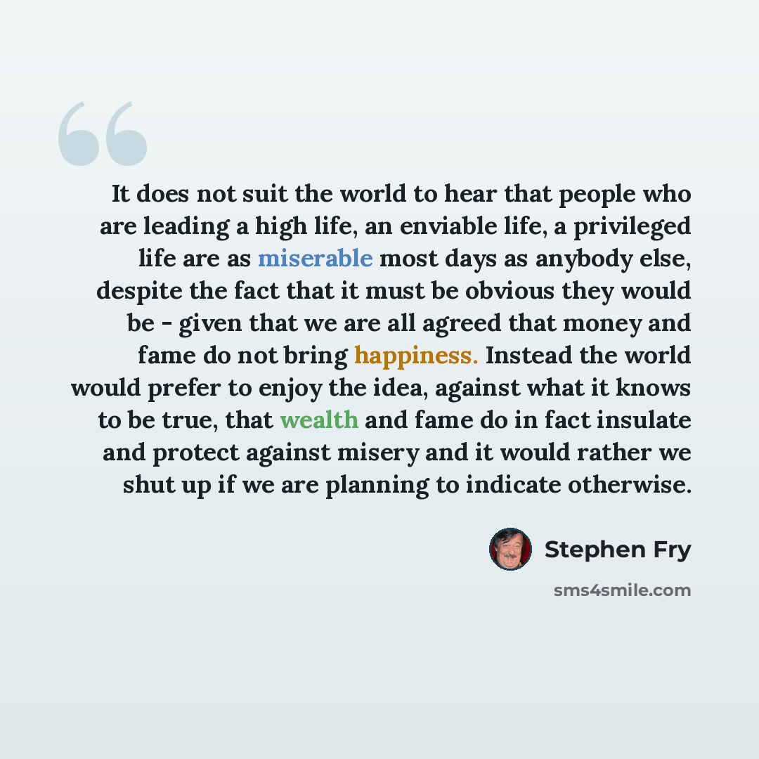 “It does not suit the world to hear that people who are leading a high life, an enviable life, a privileged life are as miserable most days as anybody else, despite the fact that it must be obvious they would be - given that we are all agreed that money and fame do not bring happiness. Instead the…” quote by Stephen Fry