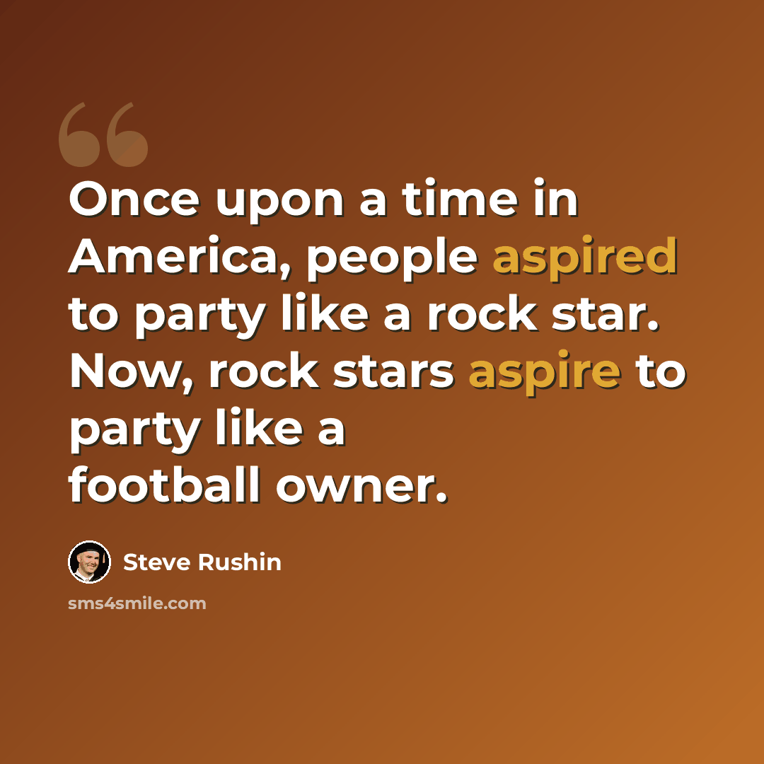 “Once upon a time in America, people aspired to party like a rock star. Now, rock stars aspire to party like a football owner.” quote by Steve Rushin