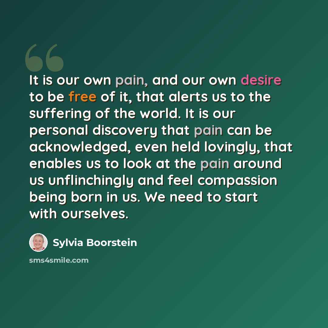 “It is our own pain, and our own desire to be free of it, that alerts us to the suffering of the world. It is our personal discovery that pain can be acknowledged, even held lovingly, that enables us to look at the pain around us unflinchingly and feel compassion being born in us. We need to start…” quote by Sylvia Boorstein