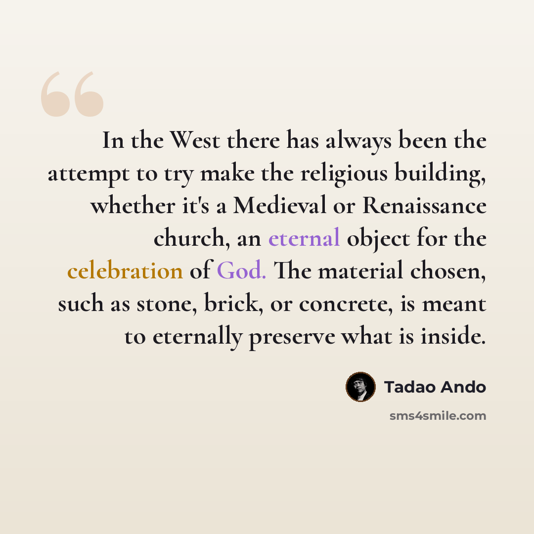 “In the West there has always been the attempt to try make the religious building, whether it's a Medieval or Renaissance church, an eternal object for the celebration of God. The material chosen, such as stone, brick, or concrete, is meant to eternally preserve what is inside.” quote by Tadao Ando