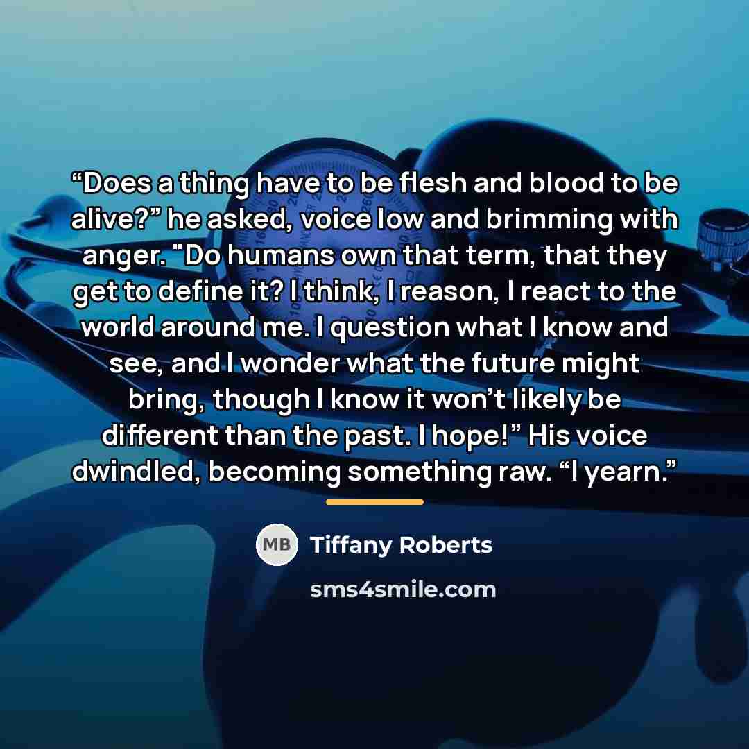 “Does a thing have to be flesh and blood to be alive?” he asked, voice low and brimming with anger. "Do humans own that term, that they get to define it? I think, I reason, I react to the world around me. I question what I know and see, and I wonder what the future might bring, though I know it…” quote by Tiffany Roberts