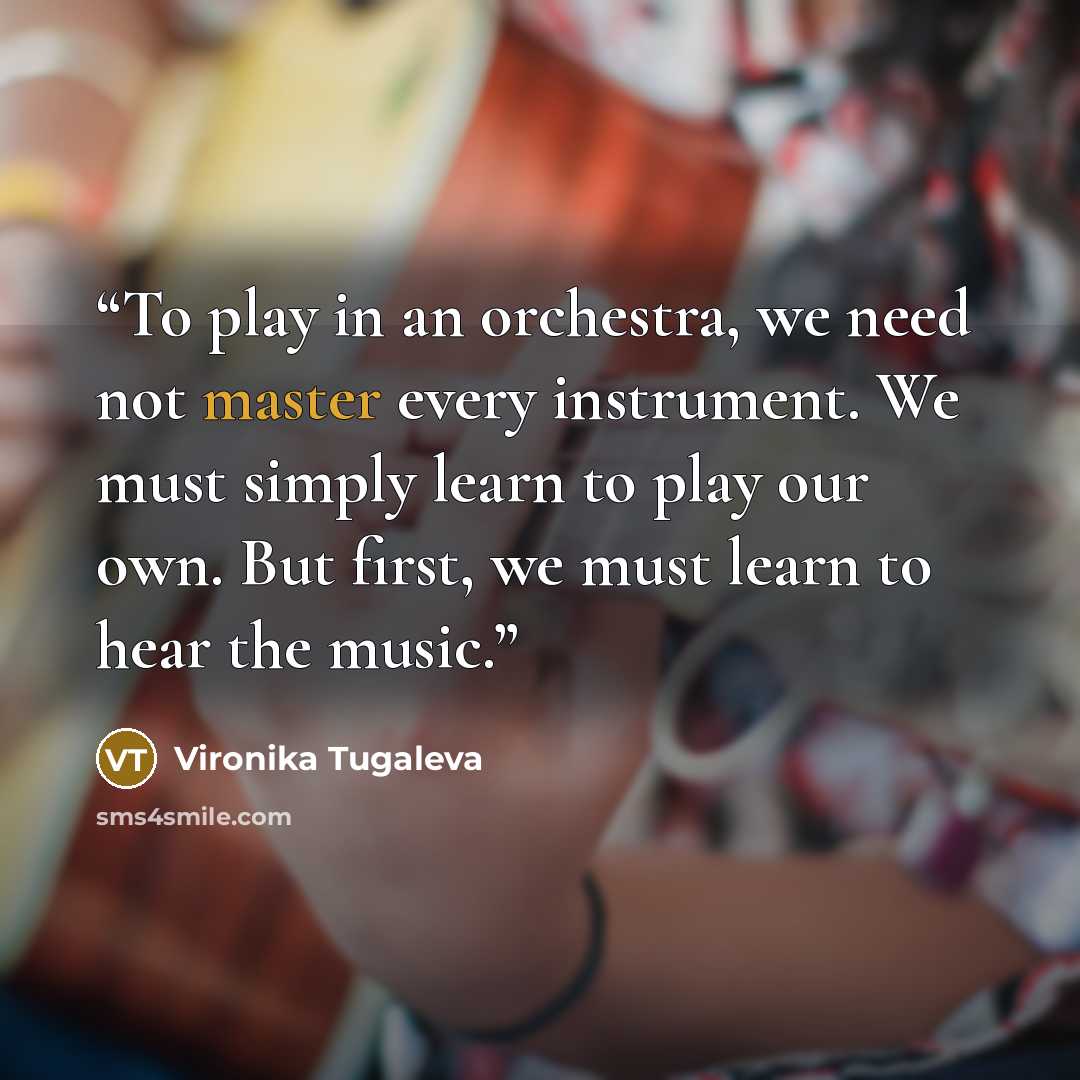 “To play in an orchestra, we need not master every instrument. We must simply learn to play our own. But first, we must learn to hear the music.” quote by Vironika Tugaleva