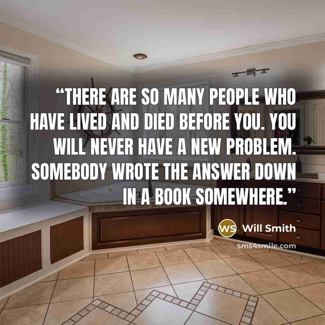 “There are so many people who have lived and died before you. You will never have a new problem. Somebody wrote the answer down in a book somewhere.” quote by Will Smith