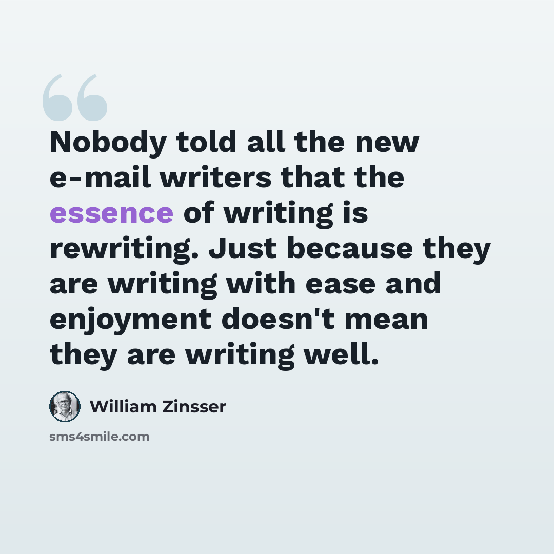 “Nobody told all the new e-mail writers that the essence of writing is rewriting. Just because they are writing with ease and enjoyment doesn't mean they are writing well.” quote by William Zinsser