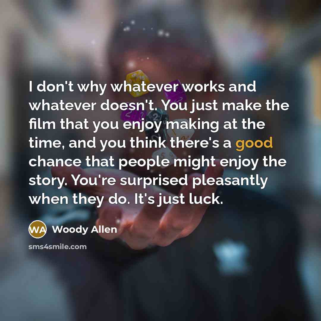 “I don't why whatever works and whatever doesn't. You just make the film that you enjoy making at the time, and you think there's a good chance that people might enjoy the story. You're surprised pleasantly when they do. It's just luck.” quote by Woody Allen