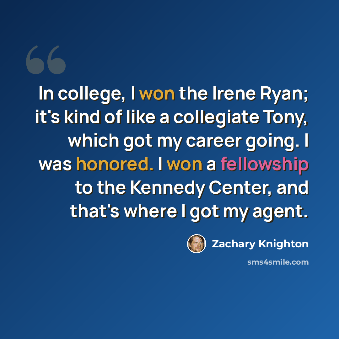 “In college, I won the Irene Ryan; it's kind of like a collegiate Tony, which got my career going. I was honored. I won a fellowship to the Kennedy Center, and that's where I got my agent.” quote by Zachary Knighton