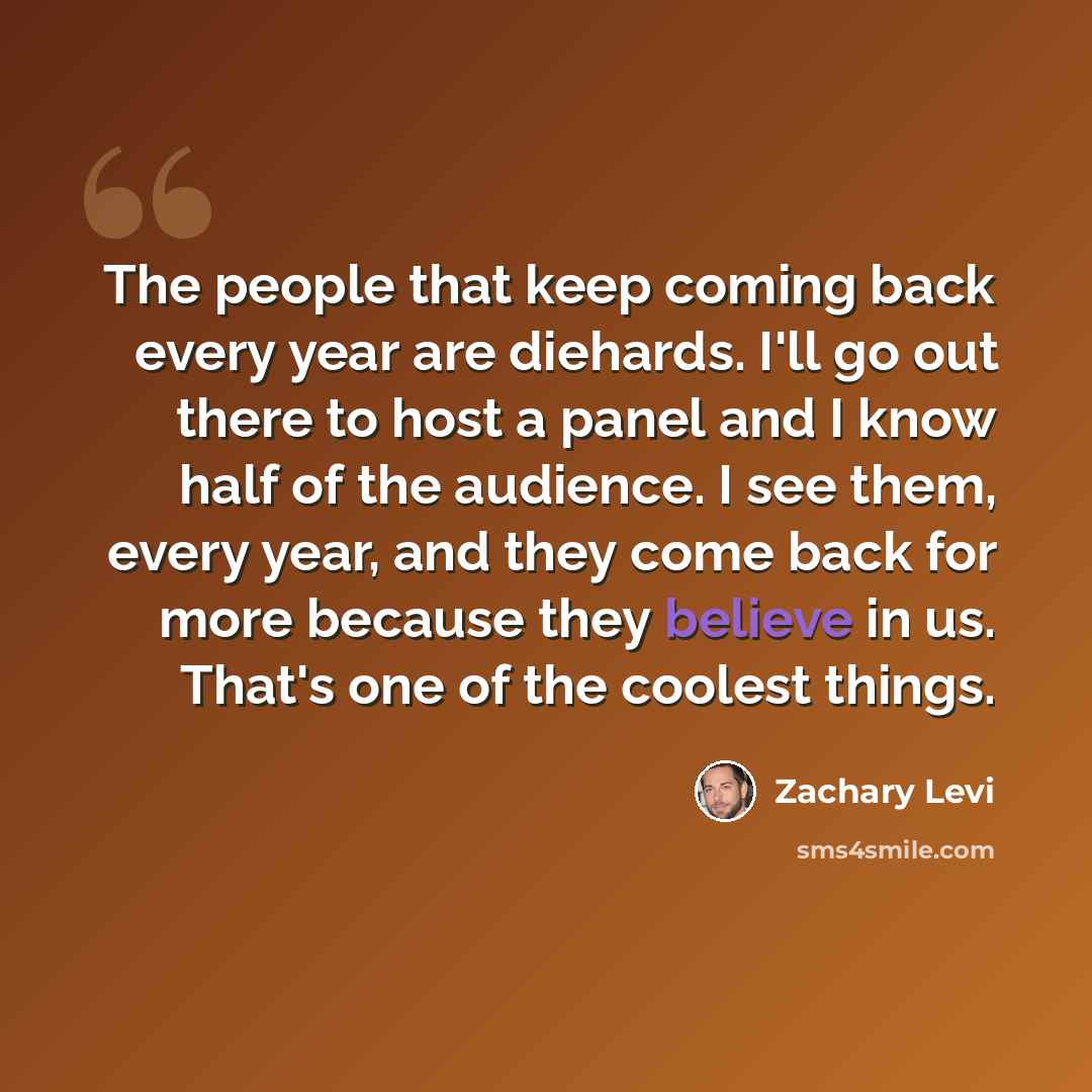 “The people that keep coming back every year are diehards. I'll go out there to host a panel and I know half of the audience. I see them, every year, and they come back for more because they believe in us. That's one of the coolest things.” quote by Zachary Levi