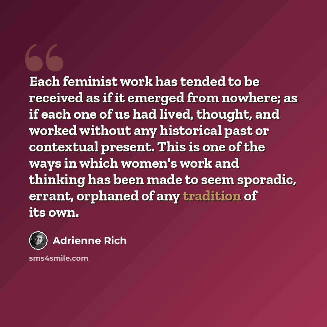 “Each feminist work has tended to be received as if it emerged from nowhere; as if each one of us had lived, thought, and worked without any historical past or contextual present. This is one of the ways in which women's work and thinking has been made to seem sporadic, errant, orphaned of any…” quote by Adrienne Rich
