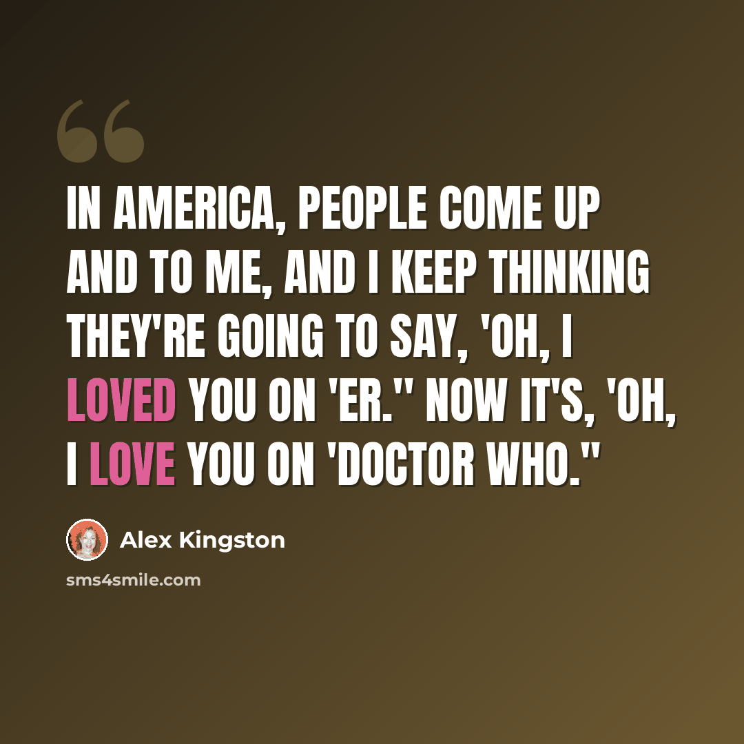 “In America, people come up and to me, and I keep thinking they're going to say, 'Oh, I loved you on 'ER.'' Now it's, 'Oh, I love you on 'Doctor Who.''” quote by Alex Kingston