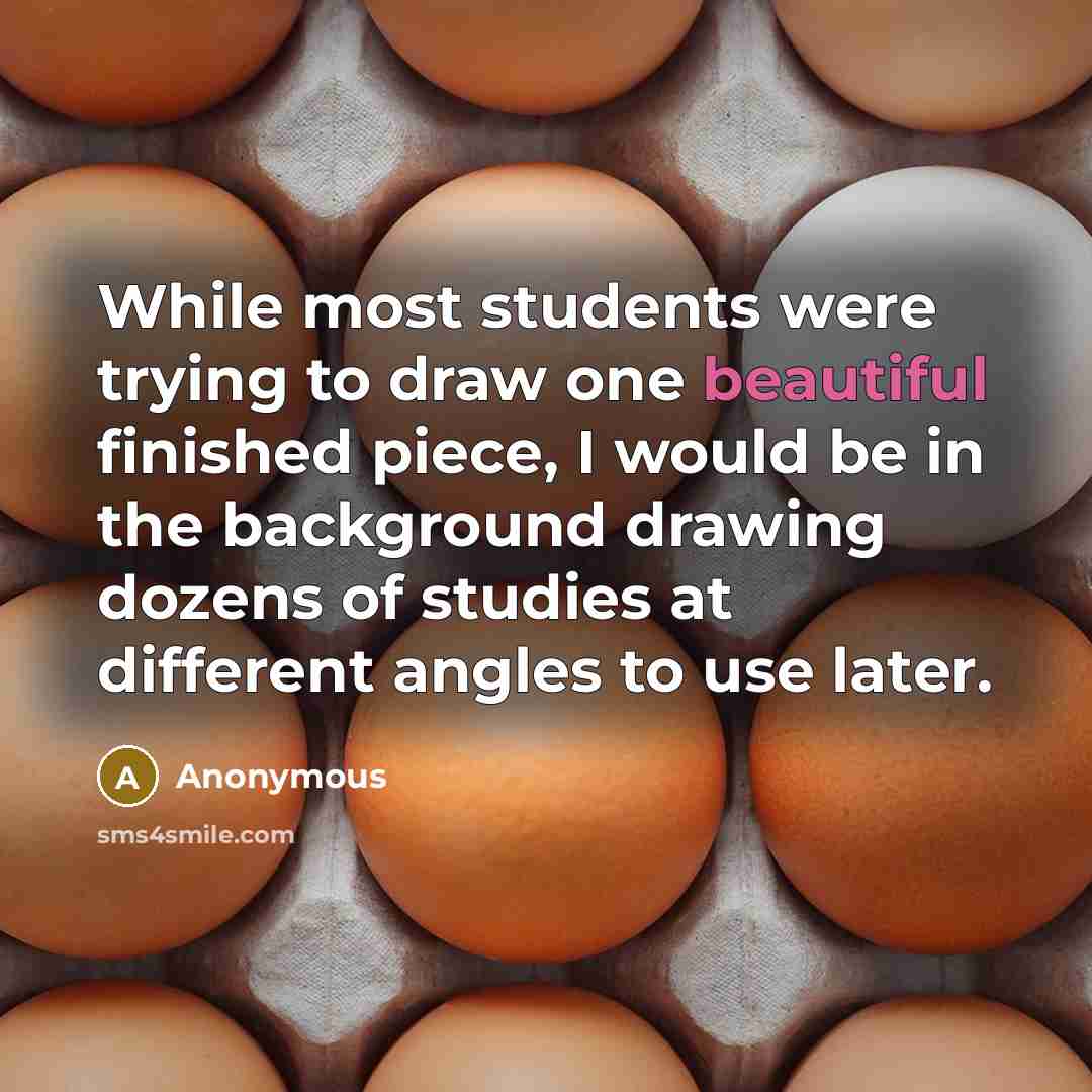 “While most students were trying to draw one beautiful finished piece, I would be in the background drawing dozens of studies at different angles to use later.” quote by Anonymous