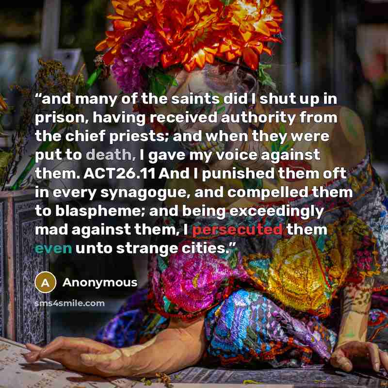 “and many of the saints did I shut up in prison, having received authority from the chief priests; and when they were put to death, I gave my voice against them. ACT26.11 And I punished them oft in every synagogue, and compelled them to blaspheme; and being exceedingly mad against them, I…” quote by Anonymous