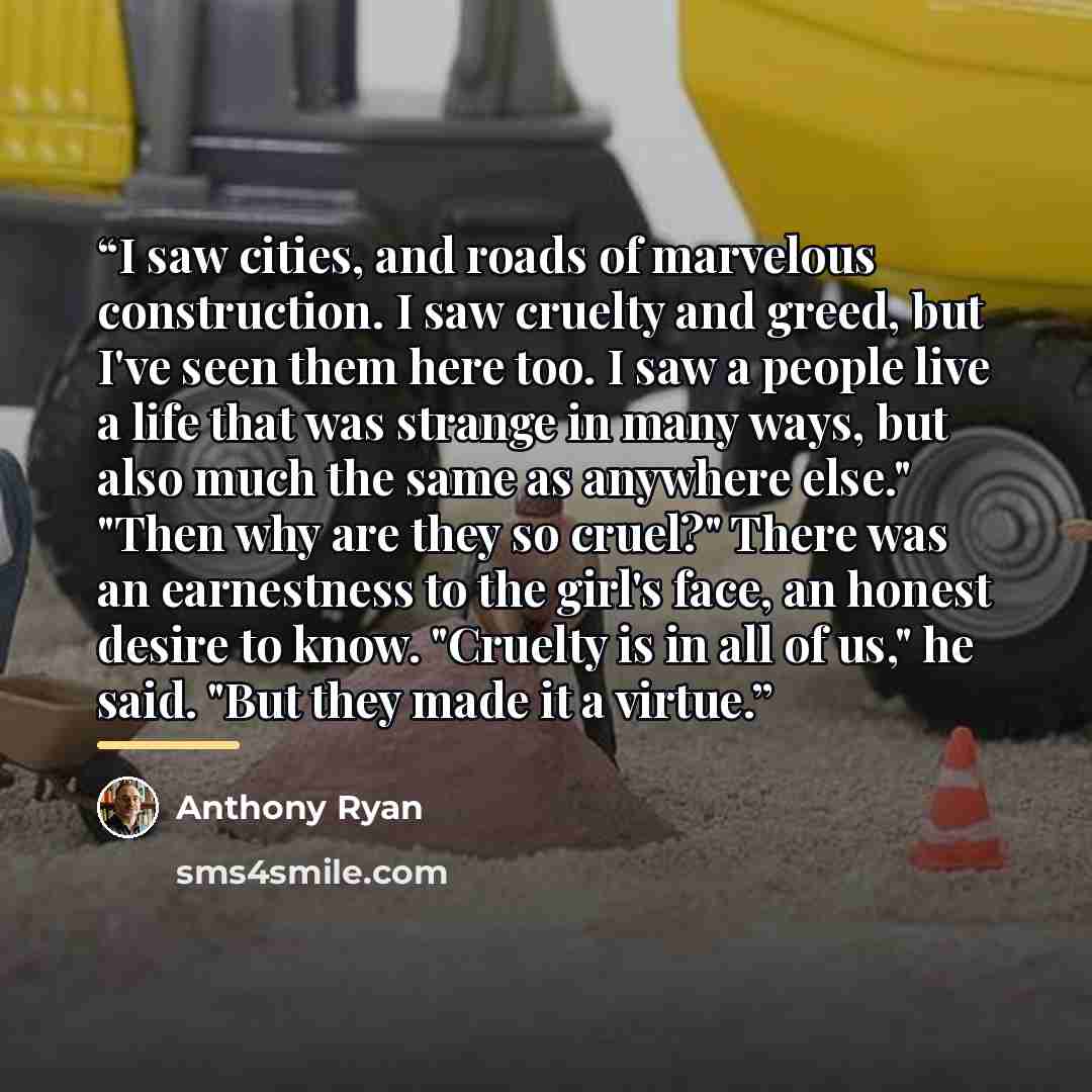 “I saw cities, and roads of marvelous construction. I saw cruelty and greed, but I've seen them here too. I saw a people live a life that was strange in many ways, but also much the same as anywhere else." "Then why are they so cruel?" There was an earnestness to the girl's face, an honest desire…” quote by Anthony Ryan