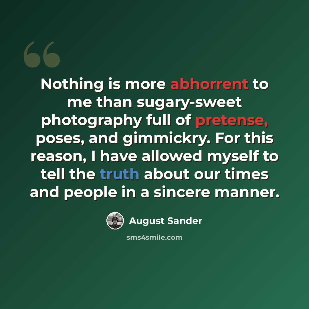 “Nothing is more abhorrent to me than sugary-sweet photography full of pretense, poses, and gimmickry. For this reason, I have allowed myself to tell the truth about our times and people in a sincere manner.” quote by August Sander