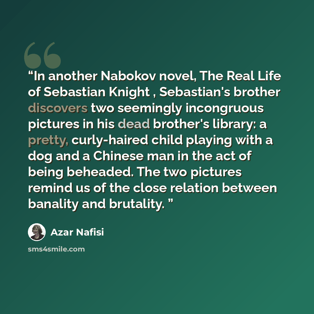 “In another Nabokov novel, The Real Life of Sebastian Knight , Sebastian's brother discovers two seemingly incongruous pictures in his dead brother's library: a pretty, curly-haired child playing with a dog and a Chinese man in the act of being beheaded. The two pictures remind us of the close…” quote by Azar Nafisi