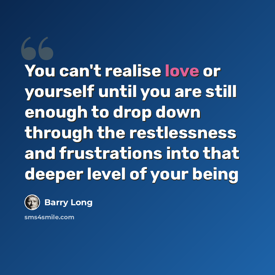 “You can't realise love or yourself until you are still enough to drop down through the restlessness and frustrations into that deeper level of your being” quote by Barry Long