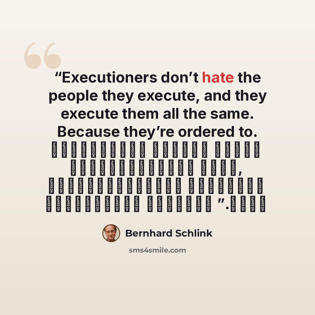 “Executioners don’t hate the people they execute, and they execute them all the same. Because they’re ordered to. الجلادون لا يكرهون الناس الذين يعدمونهم ,إنهم يعدمونهم جميعاً بالطريقة نفسها لأنهم مأمورون بذلك.” quote by Bernhard Schlink