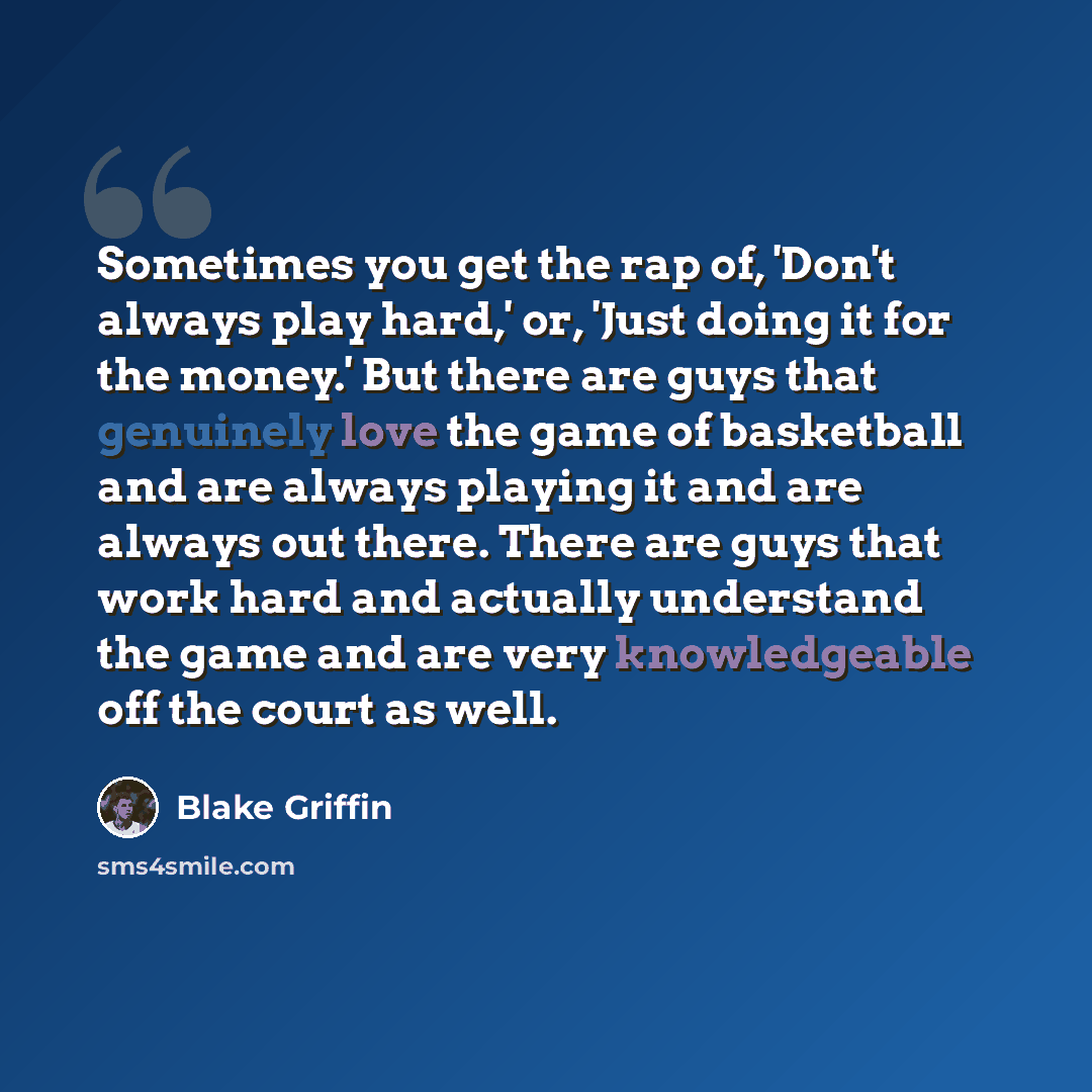 “Sometimes you get the rap of, 'Don't always play hard,' or, 'Just doing it for the money.' But there are guys that genuinely love the game of basketball and are always playing it and are always out there. There are guys that work hard and actually understand the game and are very knowledgeable off…” quote by Blake Griffin