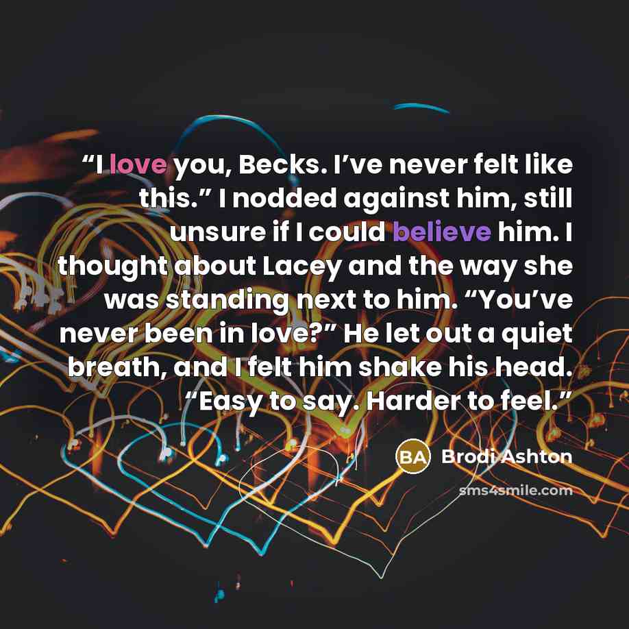 “I love you, Becks. I’ve never felt like this.” I nodded against him, still unsure if I could believe him. I thought about Lacey and the way she was standing next to him. “You’ve never been in love?” He let out a quiet breath, and I felt him shake his head. “Easy to say. Harder to feel.” quote by Brodi Ashton