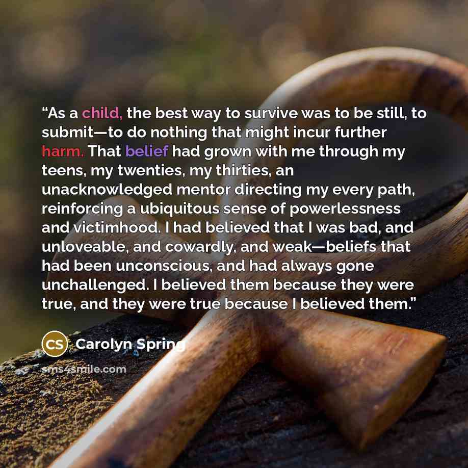 “As a child, the best way to survive was to be still, to submit—to do nothing that might incur further harm. That belief had grown with me through my teens, my twenties, my thirties, an unacknowledged mentor directing my every path, reinforcing a ubiquitous sense of powerlessness and victimhood. I…” quote by Carolyn Spring