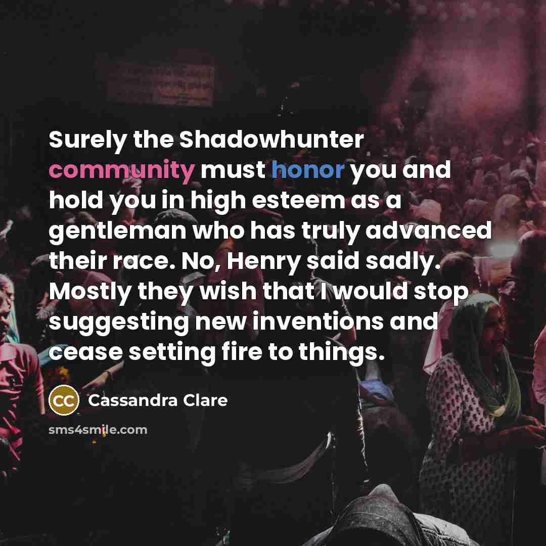 “Surely the Shadowhunter community must honor you and hold you in high esteem as a gentleman who has truly advanced their race. No, Henry said sadly. Mostly they wish that I would stop suggesting new inventions and cease setting fire to things.” quote by Cassandra Clare