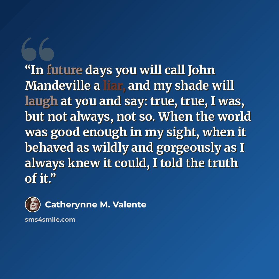 “In future days you will call John Mandeville a liar, and my shade will laugh at you and say: true, true, I was, but not always, not so. When the world was good enough in my sight, when it behaved as wildly and gorgeously as I always knew it could, I told the truth of it.” quote by Catherynne M. Valente