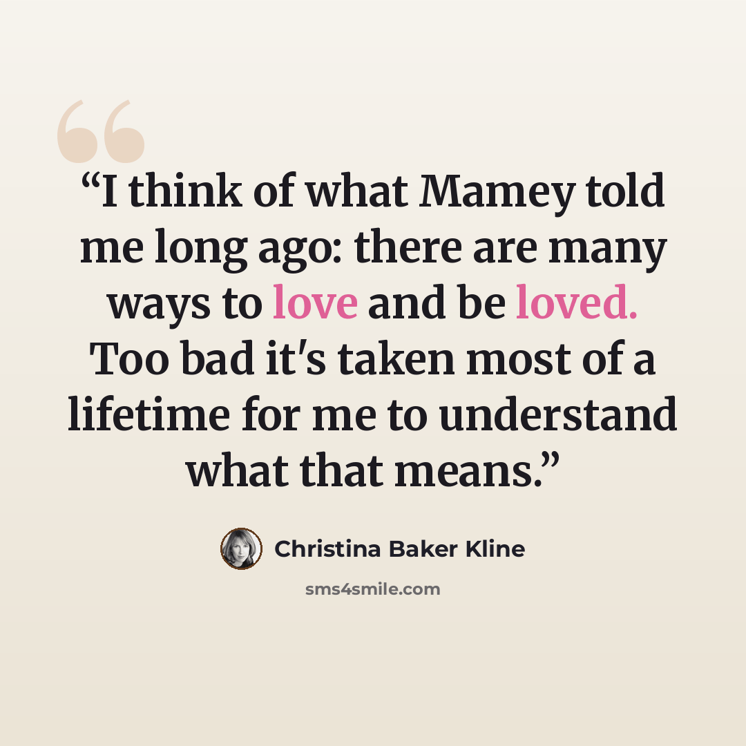 “I think of what Mamey told me long ago: there are many ways to love and be loved. Too bad it's taken most of a lifetime for me to understand what that means.” quote by Christina Baker Kline