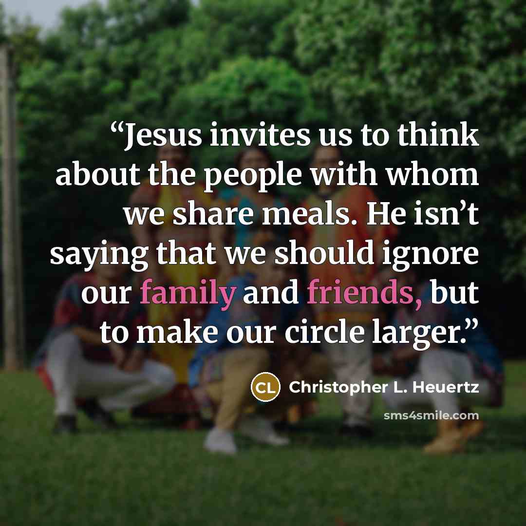 “Jesus invites us to think about the people with whom we share meals. He isn’t saying that we should ignore our family and friends, but to make our circle larger.” quote by Christopher L. Heuertz
