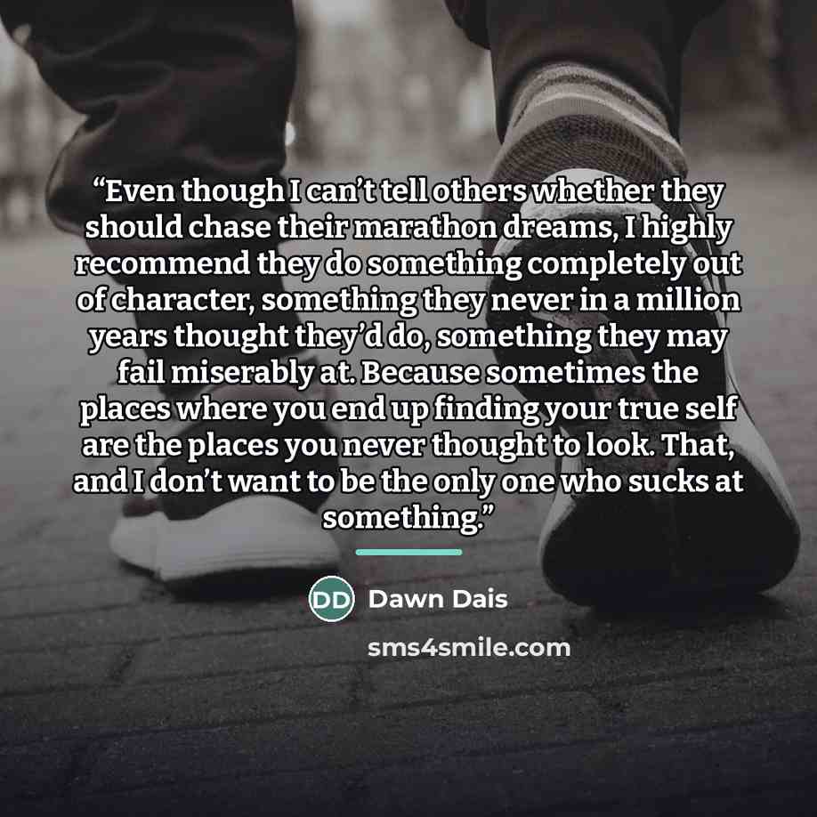 “Even though I can’t tell others whether they should chase their marathon dreams, I highly recommend they do something completely out of character, something they never in a million years thought they’d do, something they may fail miserably at. Because sometimes the places where you end up finding…” quote by Dawn Dais