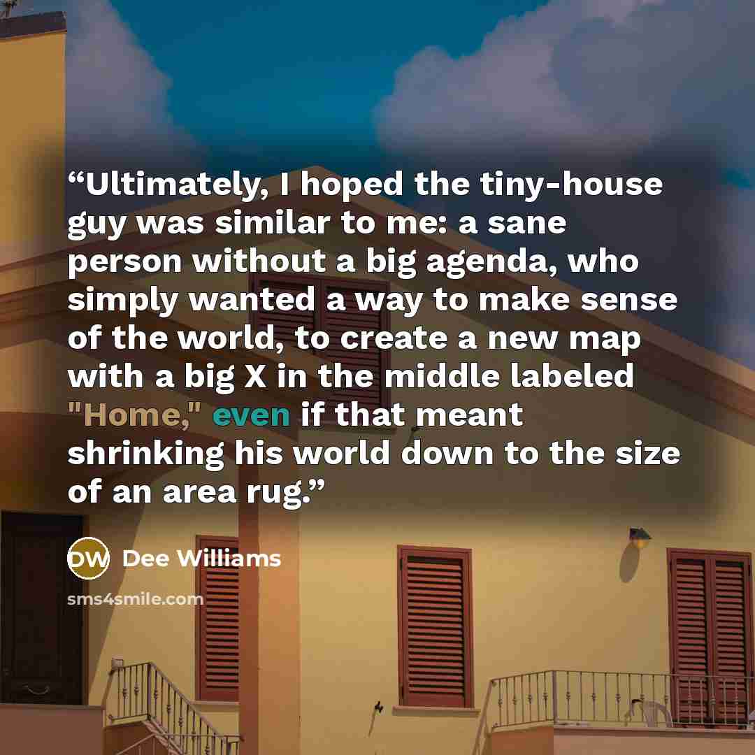 “Ultimately, I hoped the tiny-house guy was similar to me: a sane person without a big agenda, who simply wanted a way to make sense of the world, to create a new map with a big X in the middle labeled "Home," even if that meant shrinking his world down to the size of an area rug.” quote by Dee Williams