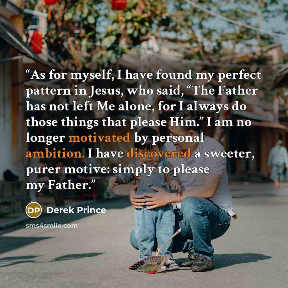 “As for myself, I have found my perfect pattern in Jesus, who said, “The Father has not left Me alone, for I always do those things that please Him.” I am no longer motivated by personal ambition. I have discovered a sweeter, purer motive: simply to please my Father.” quote by Derek Prince