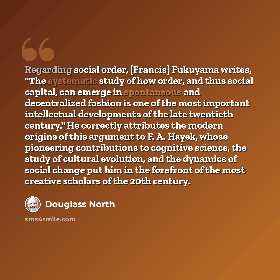 “Regarding social order, [Francis] Fukuyama writes, "The systematic study of how order, and thus social capital, can emerge in spontaneous and decentralized fashion is one of the most important intellectual developments of the late twentieth century." He correctly attributes the modern origins of…” quote by Douglass North