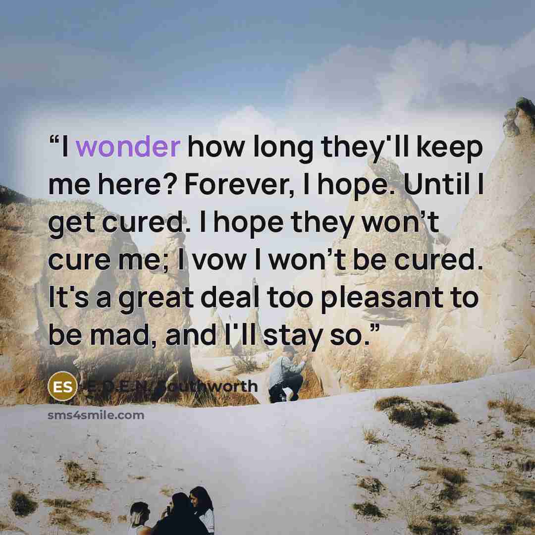 “I wonder how long they'll keep me here? Forever, I hope. Until I get cured. I hope they won't cure me; I vow I won't be cured. It's a great deal too pleasant to be mad, and I'll stay so.” quote by E.D.E.N. Southworth