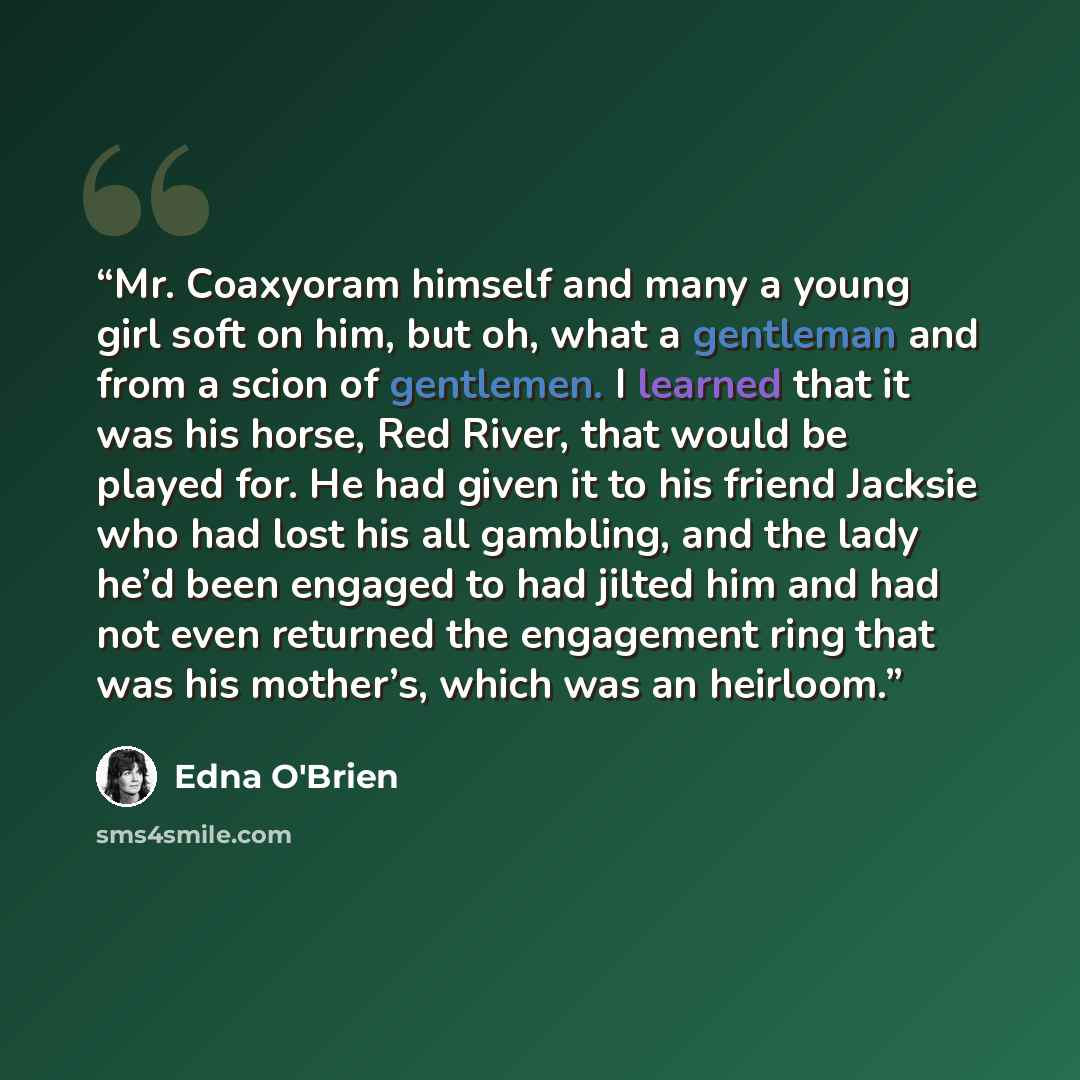 “Mr. Coaxyoram himself and many a young girl soft on him, but oh, what a gentleman and from a scion of gentlemen. I learned that it was his horse, Red River, that would be played for. He had given it to his friend Jacksie who had lost his all gambling, and the lady he’d been engaged to had jilted…” quote by Edna O'Brien
