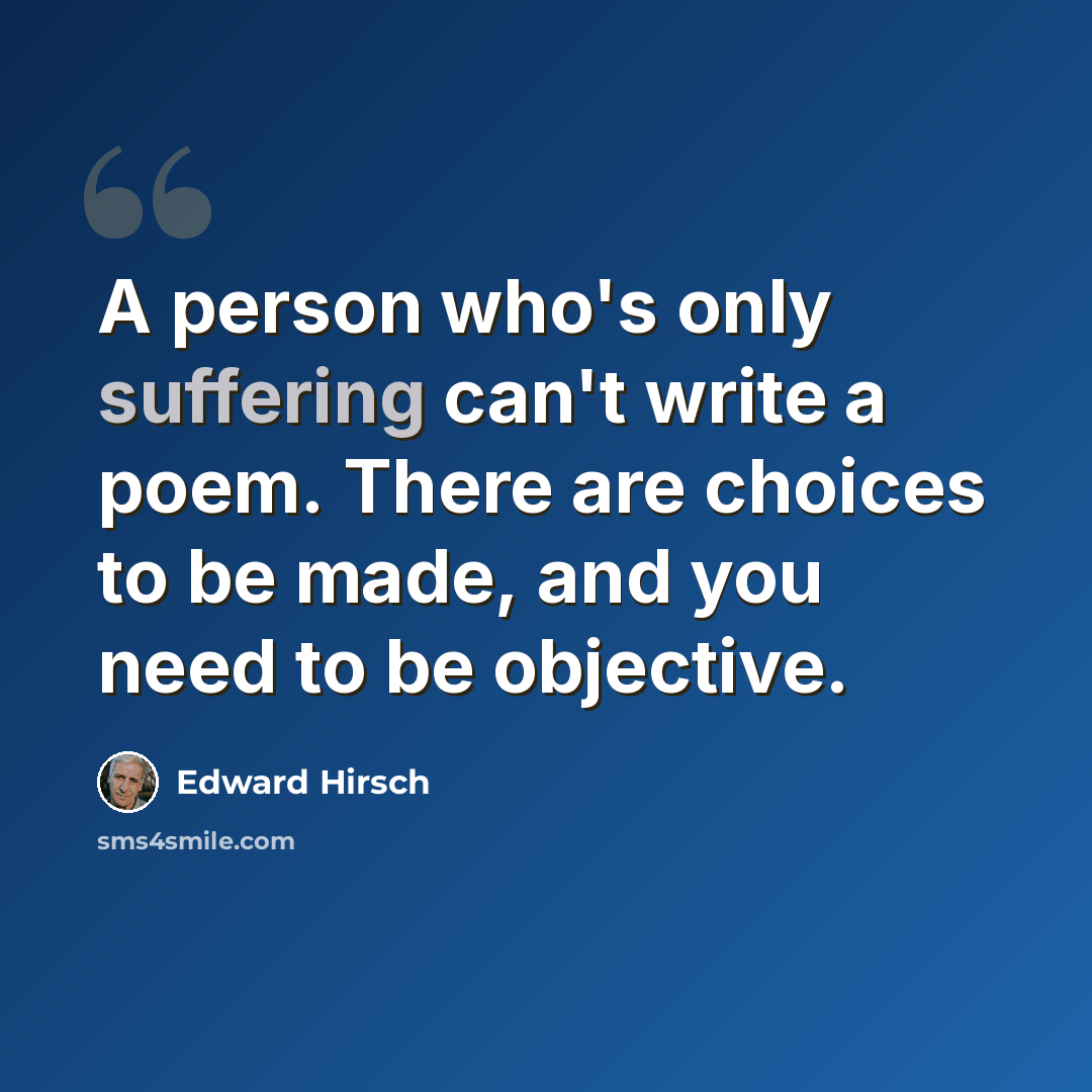 “A person who's only suffering can't write a poem. There are choices to be made, and you need to be objective.” quote by Edward Hirsch