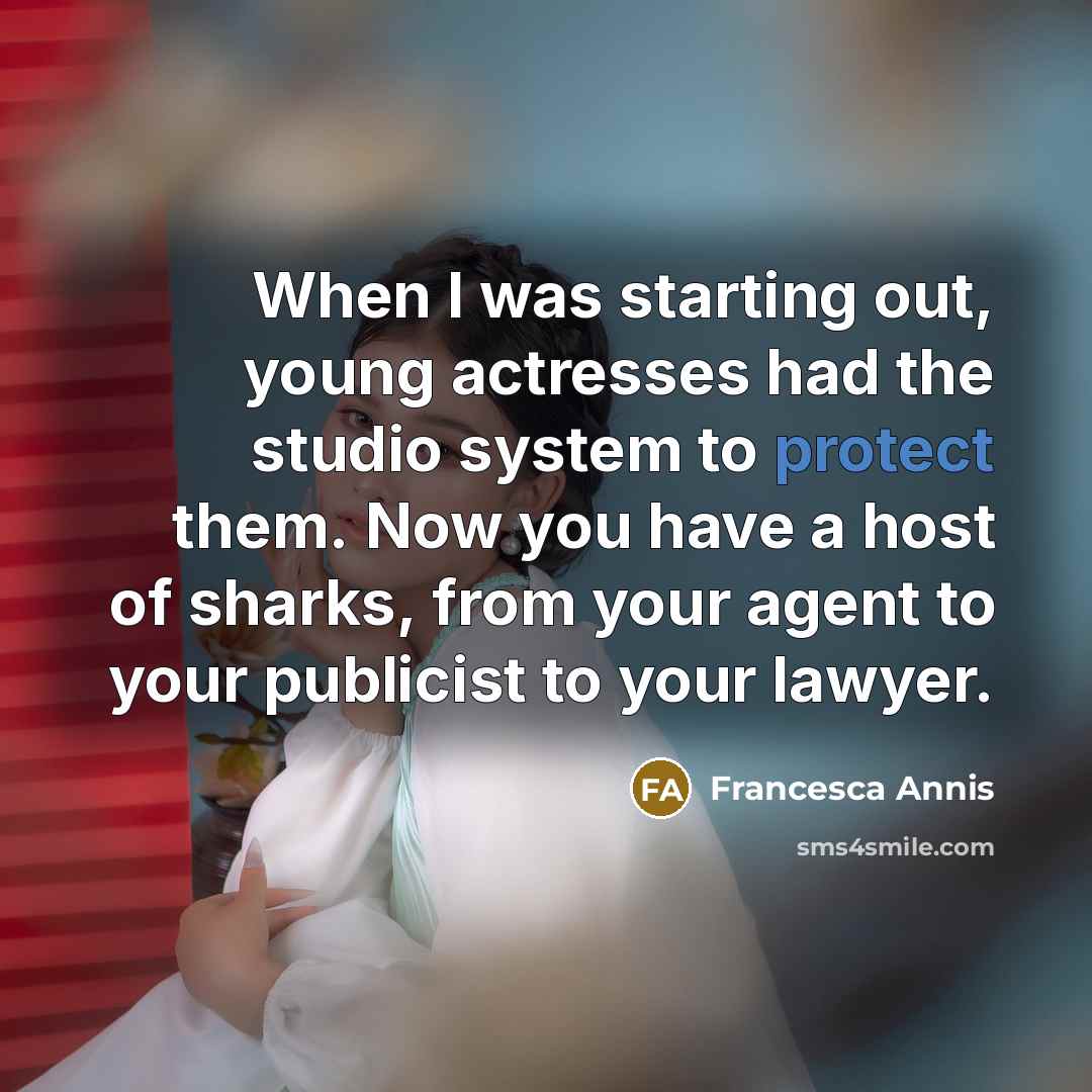 “When I was starting out, young actresses had the studio system to protect them. Now you have a host of sharks, from your agent to your publicist to your lawyer.” quote by Francesca Annis